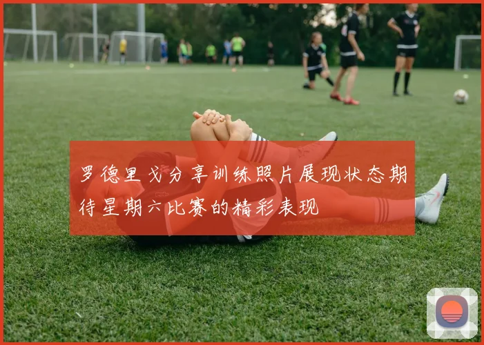 罗德里戈分享训练照片展现状态期待星期六比赛的精彩表现