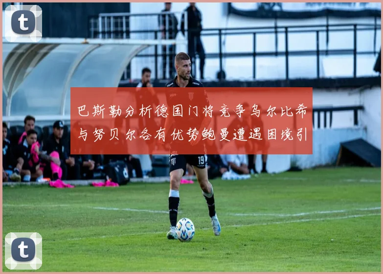 巴斯勒分析德国门将竞争乌尔比希与努贝尔各有优势鲍曼遭遇困境引人关注