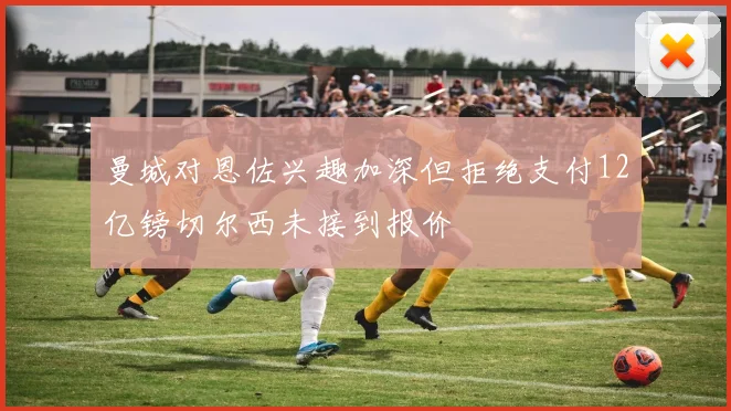 曼城对恩佐兴趣加深但拒绝支付12亿镑切尔西未接到报价