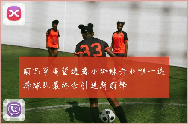 前巴萨高管透露小蜘蛛并非唯一选择球队最终会引进新前锋