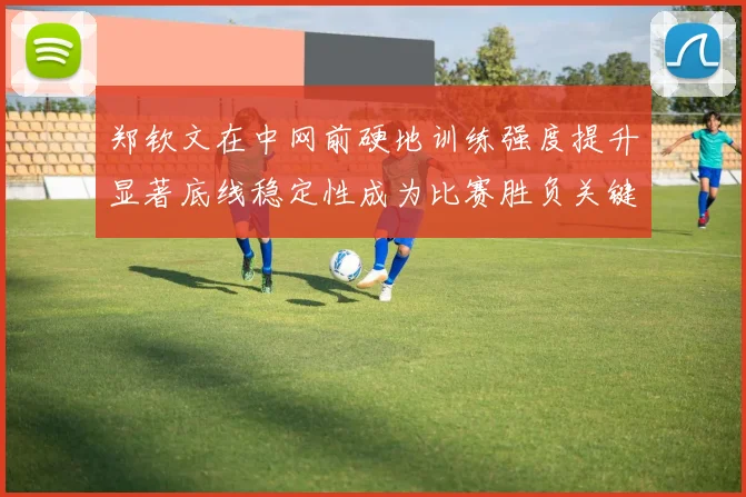 郑钦文在中网前硬地训练强度提升显著底线稳定性成为比赛胜负关键