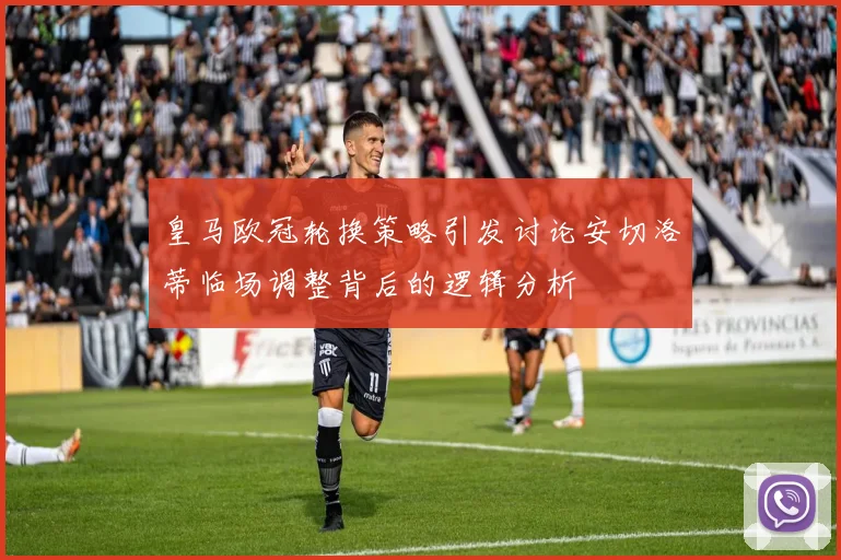 皇马欧冠轮换策略引发讨论安切洛蒂临场调整背后的逻辑分析