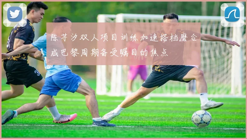 陈芋汐双人项目训练加速搭档磨合成巴黎周期备受瞩目的焦点