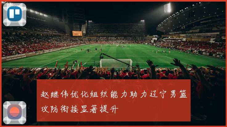 赵继伟优化组织能力助力辽宁男篮攻防衔接显著提升