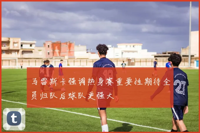 马雷斯卡强调热身赛重要性期待全员归队后球队更强大